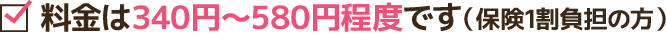 料金は340円~580円程度です(保険1割負担の方)